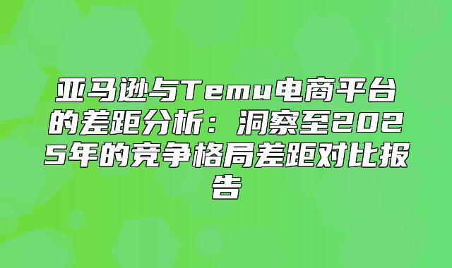亚马逊与Temu电商平台的差距分析：洞察至2025年的竞争格局差距对比报告