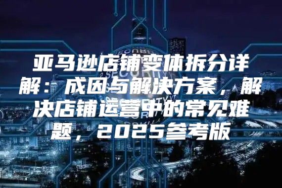 亚马逊店铺变体拆分详解：成因与解决方案，解决店铺运营中的常见难题，2025参考版