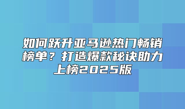 如何跃升亚马逊热门畅销榜单？打造爆款秘诀助力上榜2025版