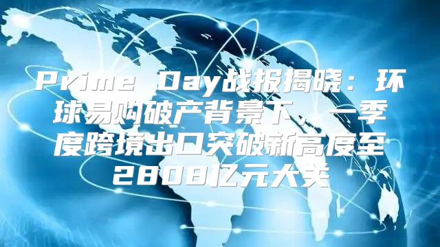 Prime Day战报揭晓：环球易购破产背景下，一季度跨境出口突破新高度至2808亿元大关