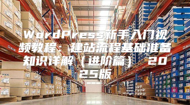 WordPress新手入门视频教程：建站流程基础准备知识详解进阶篇 2025版