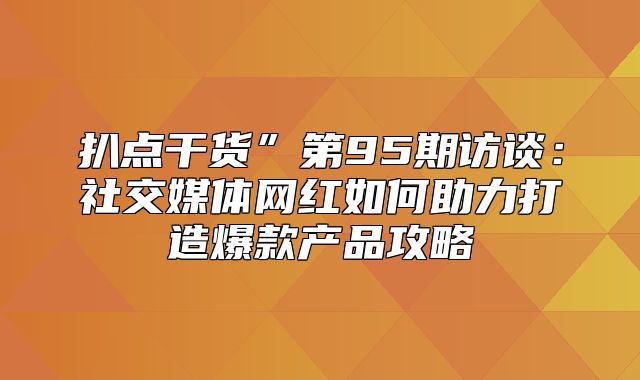 扒点干货”第95期访谈：社交媒体网红如何助力打造爆款产品攻略