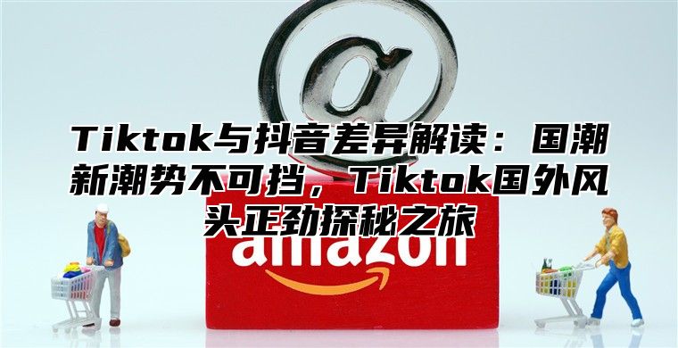 Tiktok与抖音差异解读：国潮新潮势不可挡，Tiktok国外风头正劲探秘之旅