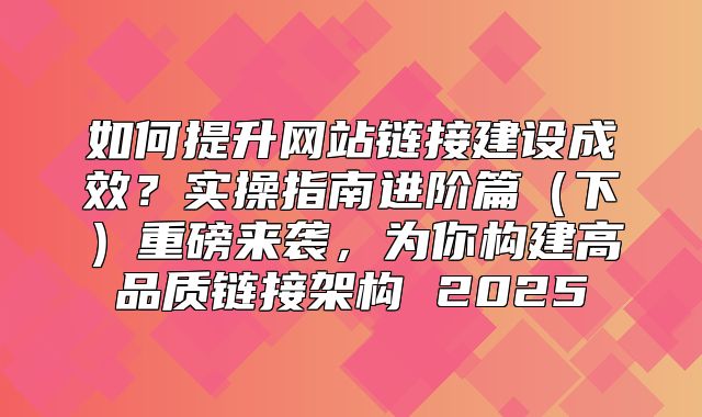 如何提升网站链接建设成效？实操指南进阶篇下重磅来袭，为你构建高品质链接架构 2025