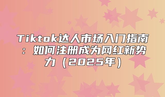 Tiktok达人市场入门指南：如何注册成为网红新势力2025年