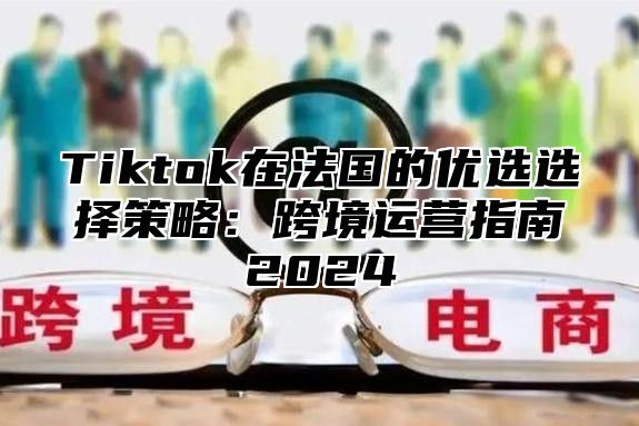 Tiktok在法国的优选选择策略：跨境运营指南2025