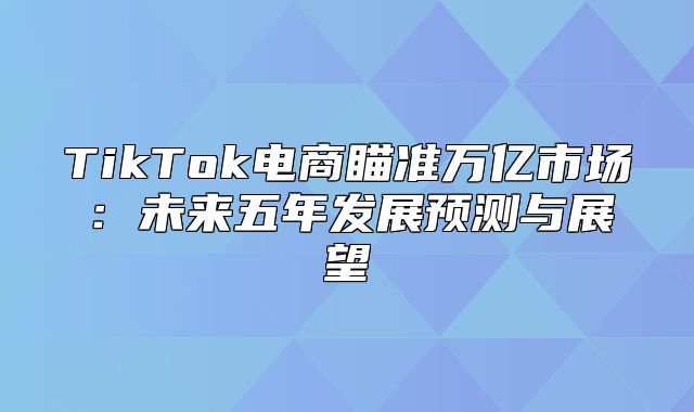TikTok电商瞄准万亿市场：未来五年发展预测与展望