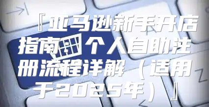『亚马逊新手开店指南：个人自助注册流程详解适用于2025年』