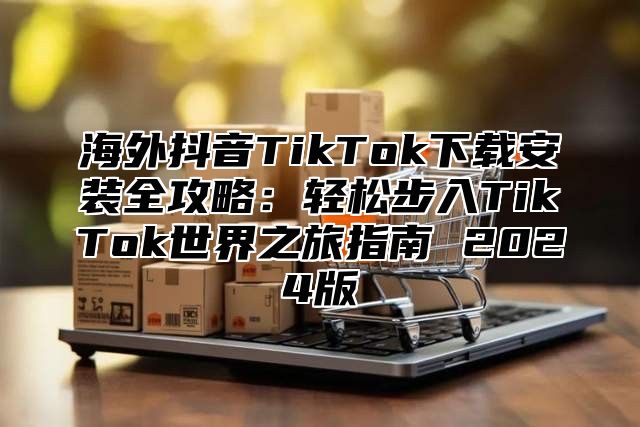 海外抖音TikTok下载安装全攻略：轻松步入TikTok世界之旅指南 2025版