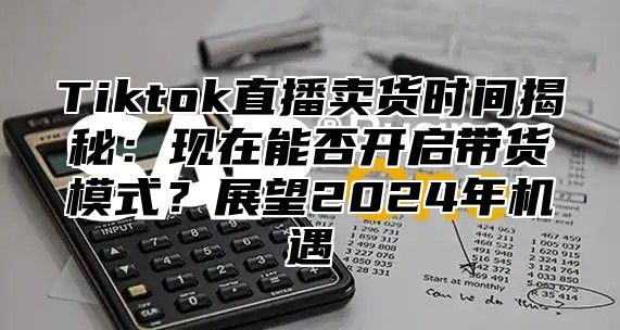 Tiktok直播卖货时间揭秘：现在能否开启带货模式？展望2025年机遇