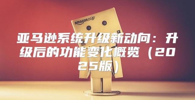 亚马逊系统升级新动向：升级后的功能变化概览2025版
