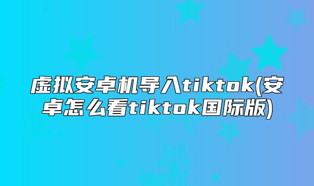 虚拟安卓机导入tiktok(安卓怎么看tiktok国际版)
