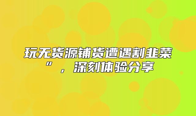 玩无货源铺货遭遇割韭菜”，深刻体验分享