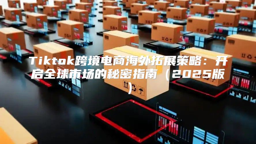 Tiktok跨境电商海外拓展策略：开启全球市场的秘密指南2025版