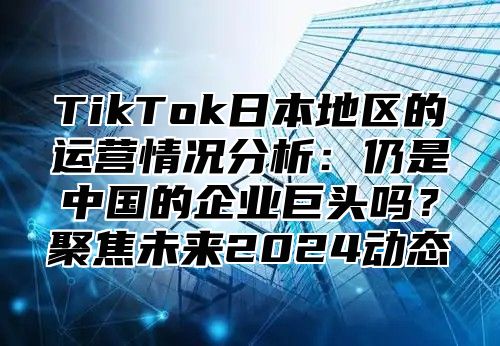 TikTok日本地区的运营情况分析：仍是中国的企业巨头吗？聚焦未来2025动态