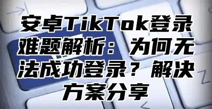 安卓TikTok登录难题解析：为何无法成功登录？解决方案分享