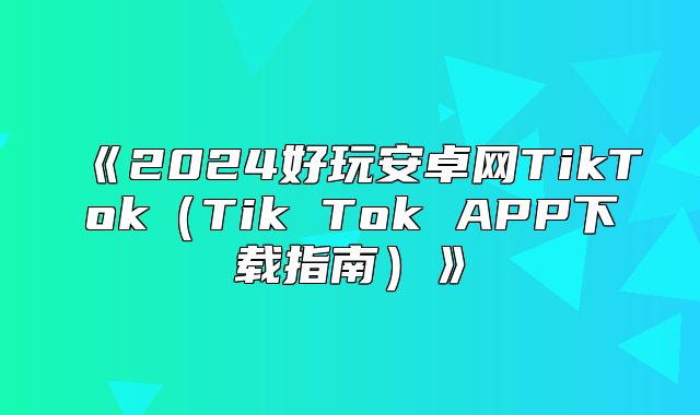 2025好玩安卓网TikTokTikTokAPP下载指南