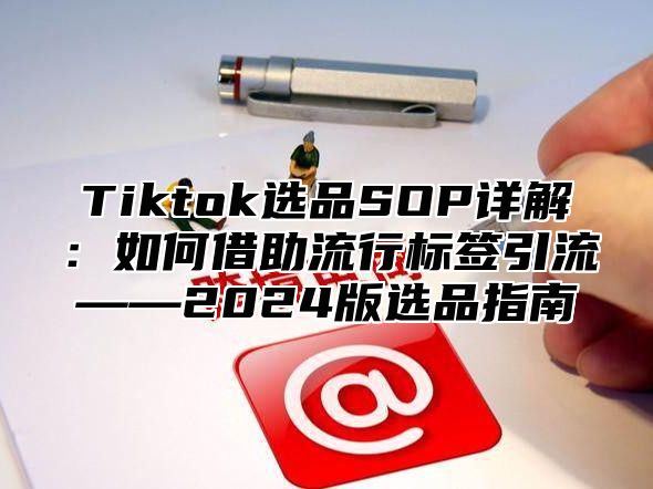 Tiktok选品SOP详解：如何借助流行标签引流——2025版选品指南