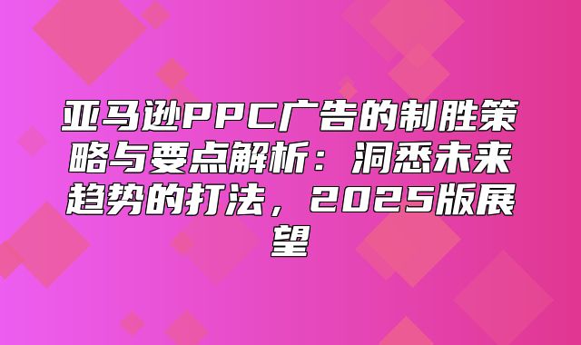 亚马逊PPC广告的制胜策略与要点解析：洞悉未来趋势的打法，2025版展望