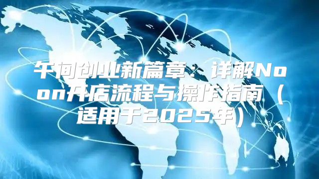 午间创业新篇章：详解Noon开店流程与操作指南适用于2025年