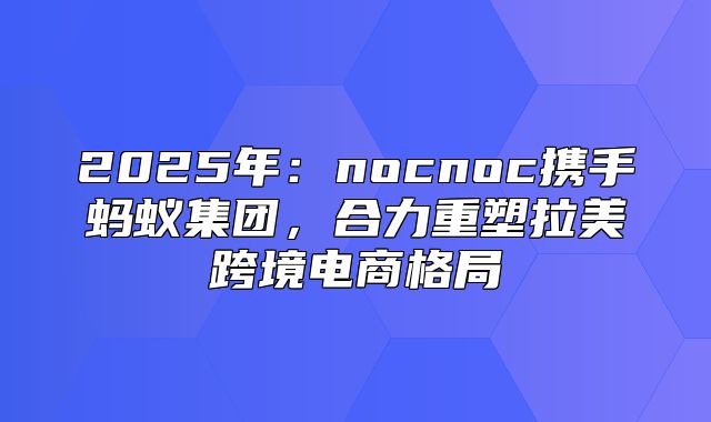 2025年：nocnoc携手蚂蚁集团，合力重塑拉美跨境电商格局