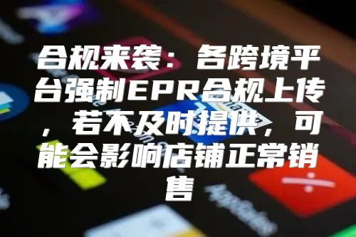 合规来袭：各跨境平台强制EPR合规上传，若不及时提供，可能会影响店铺正常销售