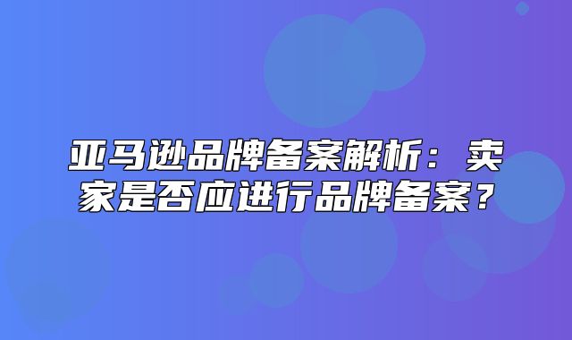 亚马逊品牌备案解析：卖家是否应进行品牌备案？