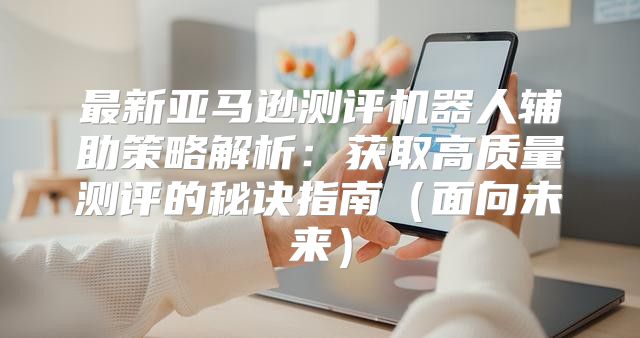 最新亚马逊测评机器人辅助策略解析：获取高质量测评的秘诀指南面向未来