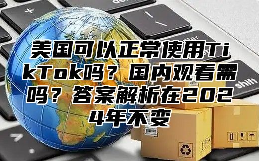 美国可以正常使用TikTok吗？国内观看需吗？答案解析在2025年不变