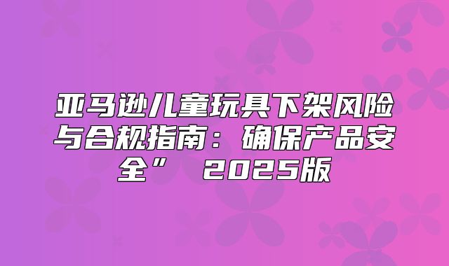 亚马逊儿童玩具下架风险与合规指南：确保产品安全” 2025版