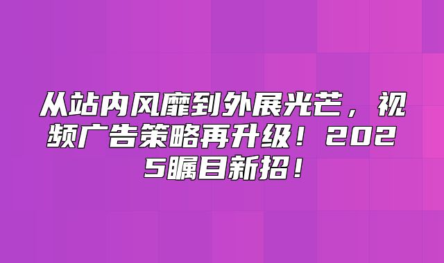 从站内风靡到外展光芒，视频广告策略再升级！2025瞩目新招！