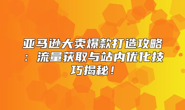 亚马逊大卖爆款打造攻略：流量获取与站内优化技巧揭秘！