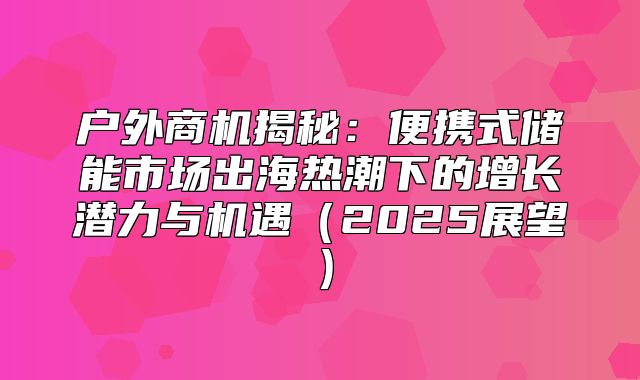 户外商机揭秘：便携式储能市场出海热潮下的增长潜力与机遇2025展望