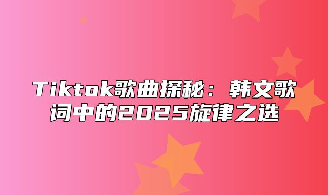 Tiktok歌曲探秘：韩文歌词中的2025旋律之选