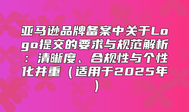 亚马逊品牌备案中关于Logo提交的要求与规范解析：清晰度、合规性与个性化并重适用于2025年
