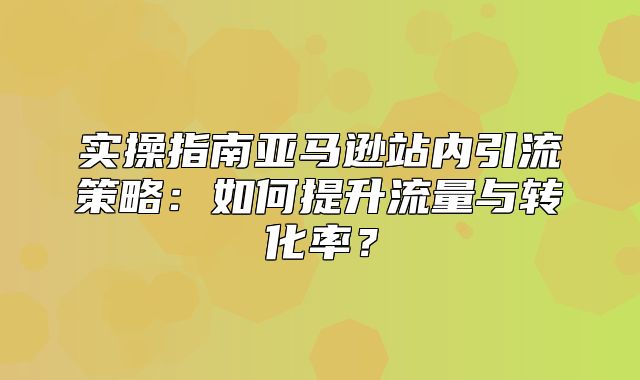 实操指南亚马逊站内引流策略：如何提升流量与转化率？