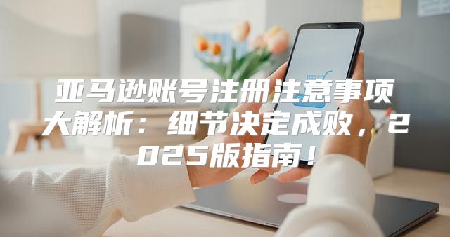 亚马逊账号注册注意事项大解析：细节决定成败，2025版指南！