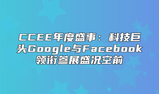 CCEE年度盛事：科技巨头Google与Facebook领衔参展盛况空前
