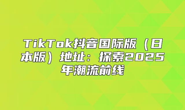 TikTok抖音国际版日本版地址：探索2025年潮流前线