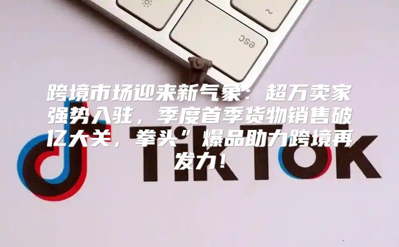 跨境市场迎来新气象：超万卖家强势入驻，季度首季货物销售破亿大关，拳头”爆品助力跨境再发力！