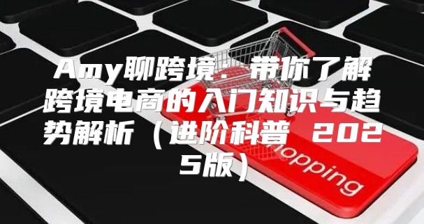 Amy聊跨境：带你了解跨境电商的入门知识与趋势解析进阶科普 2025版