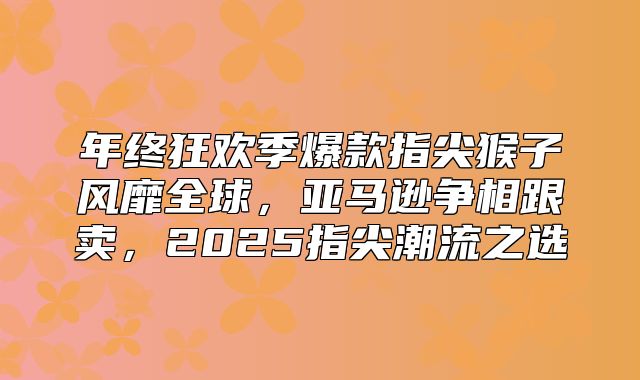 年终狂欢季爆款指尖猴子风靡全球，亚马逊争相跟卖，2025指尖潮流之选