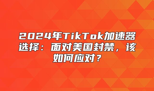 2025年TikTok加速器选择：面对美国封禁，该如何应对？