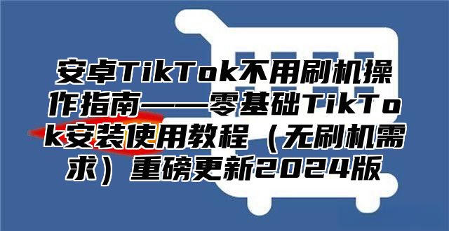 安卓TikTok不用刷机操作指南——零基础TikTok安装使用教程无刷机需求重磅更新2025版