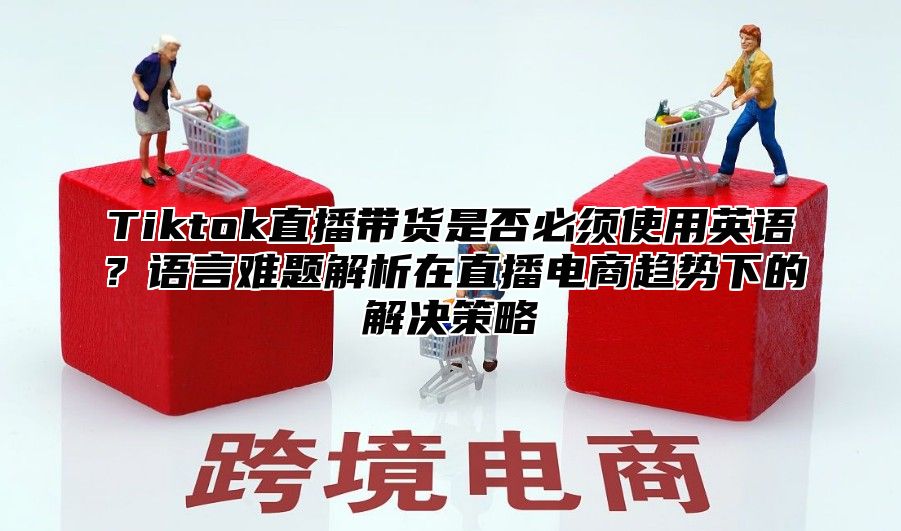 Tiktok直播带货是否必须使用英语？语言难题解析在直播电商趋势下的解决策略