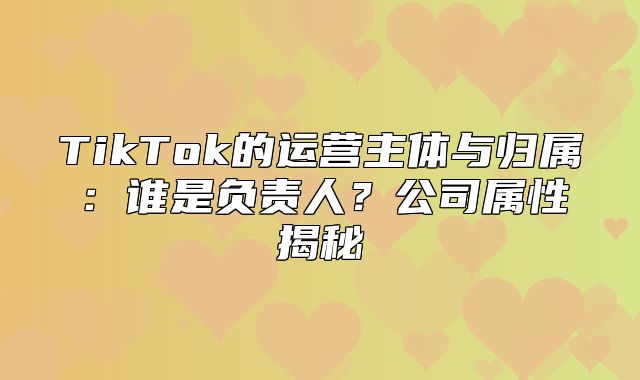 TikTok的运营主体与归属：谁是负责人？公司属性揭秘