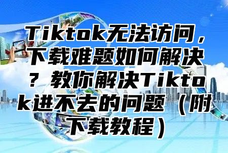 Tiktok无法访问，下载难题如何解决？教你解决Tiktok进不去的问题附下载教程