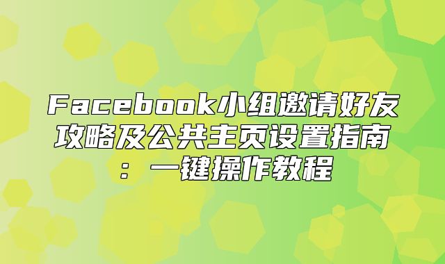 Facebook小组邀请好友攻略及公共主页设置指南：一键操作教程