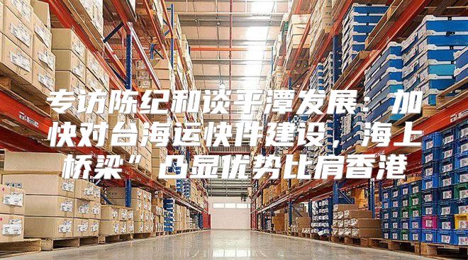 专访陈纪和谈平潭发展：加快对台海运快件建设，海上桥梁”凸显优势比肩香港