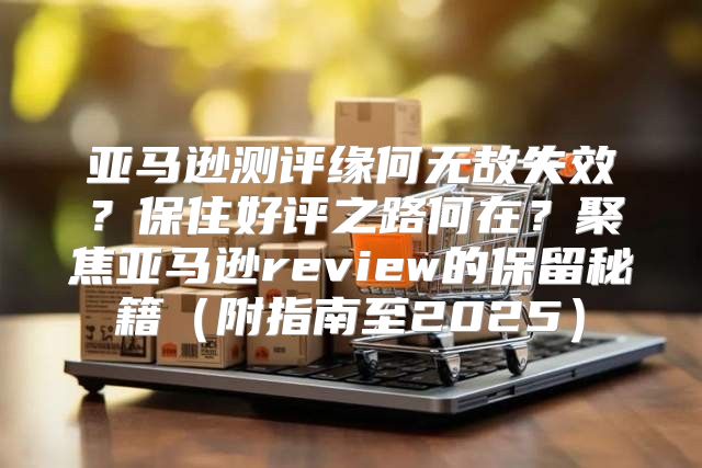 亚马逊测评缘何无故失效？保住好评之路何在？聚焦亚马逊review的保留秘籍附指南至2025